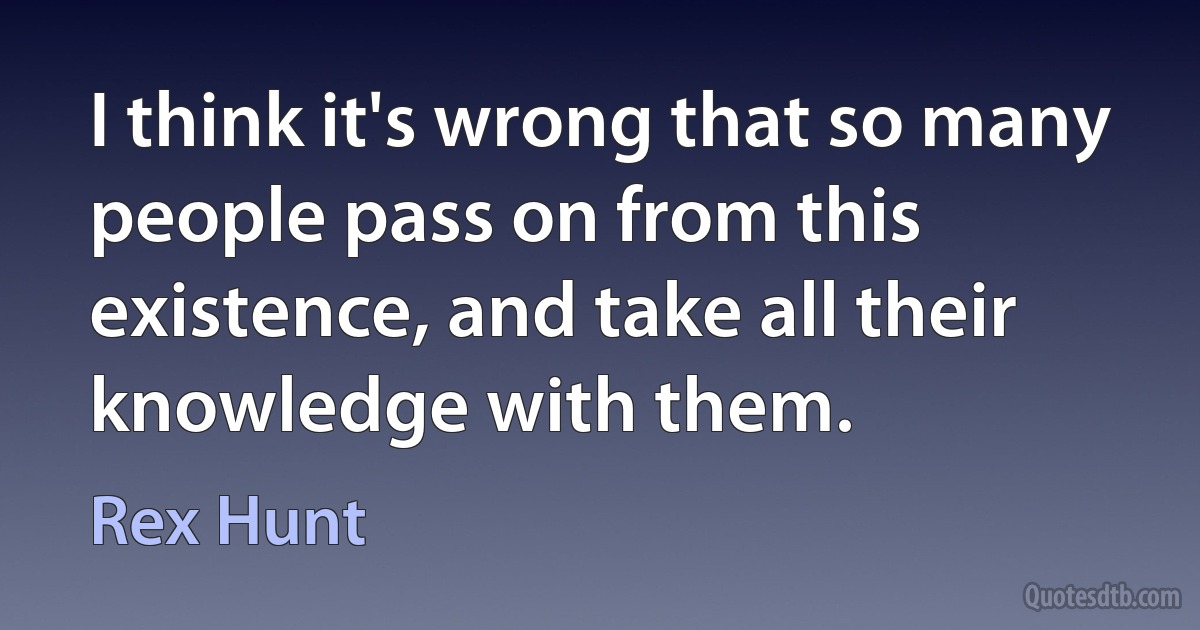 I think it's wrong that so many people pass on from this existence, and take all their knowledge with them. (Rex Hunt)