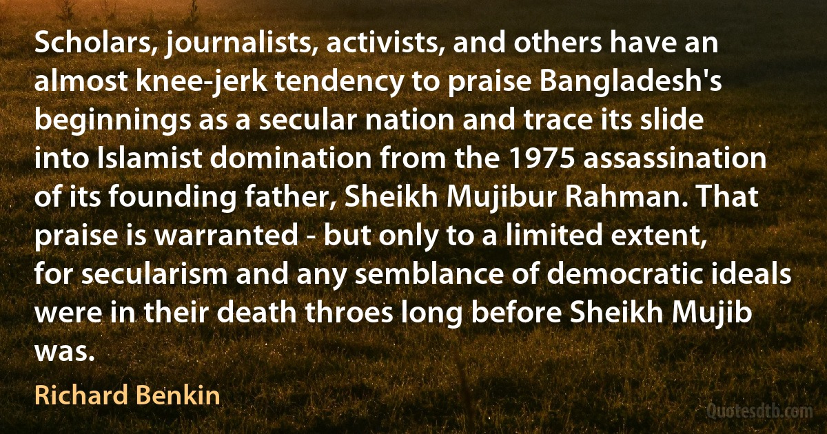 Scholars, journalists, activists, and others have an almost knee-jerk tendency to praise Bangladesh's beginnings as a secular nation and trace its slide into Islamist domination from the 1975 assassination of its founding father, Sheikh Mujibur Rahman. That praise is warranted - but only to a limited extent, for secularism and any semblance of democratic ideals were in their death throes long before Sheikh Mujib was. (Richard Benkin)