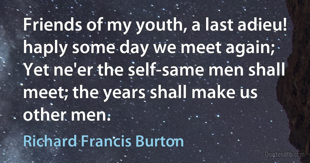 Friends of my youth, a last adieu! haply some day we meet again;
Yet ne'er the self-same men shall meet; the years shall make us other men. (Richard Francis Burton)