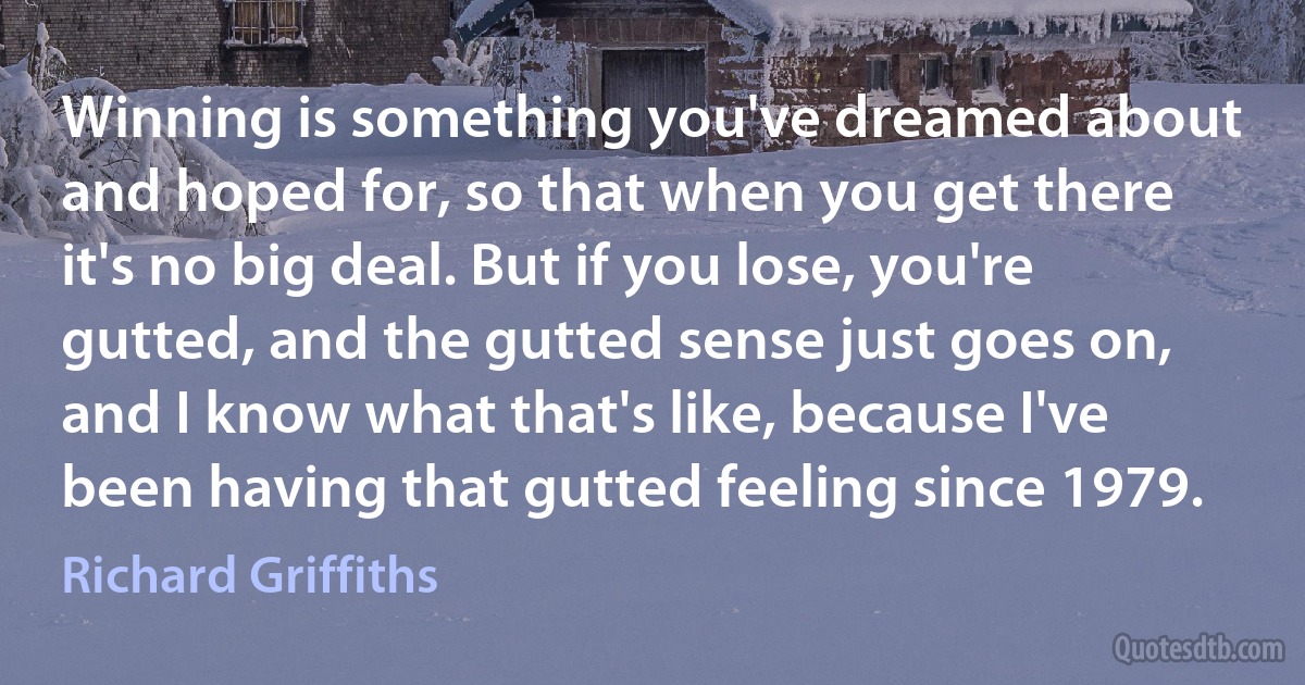 Winning is something you've dreamed about and hoped for, so that when you get there it's no big deal. But if you lose, you're gutted, and the gutted sense just goes on, and I know what that's like, because I've been having that gutted feeling since 1979. (Richard Griffiths)