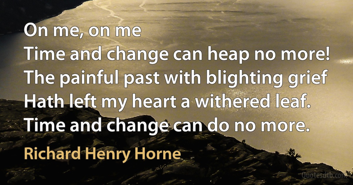 On me, on me
Time and change can heap no more!
The painful past with blighting grief
Hath left my heart a withered leaf.
Time and change can do no more. (Richard Henry Horne)