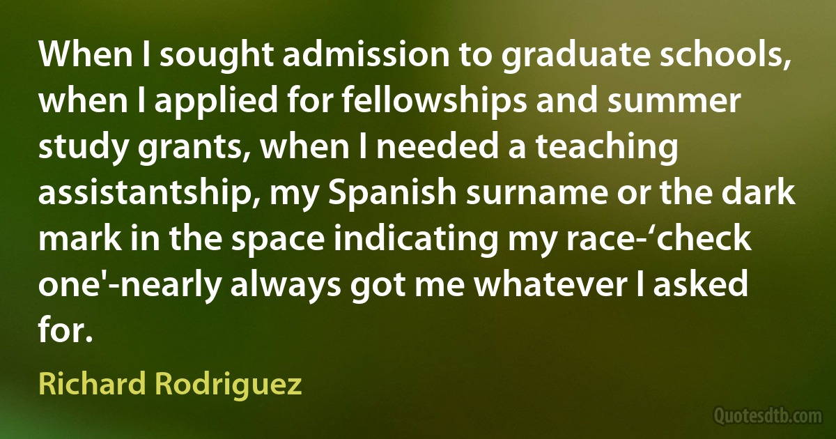 When I sought admission to graduate schools, when I applied for fellowships and summer study grants, when I needed a teaching assistantship, my Spanish surname or the dark mark in the space indicating my race-‘check one'-nearly always got me whatever I asked for. (Richard Rodriguez)