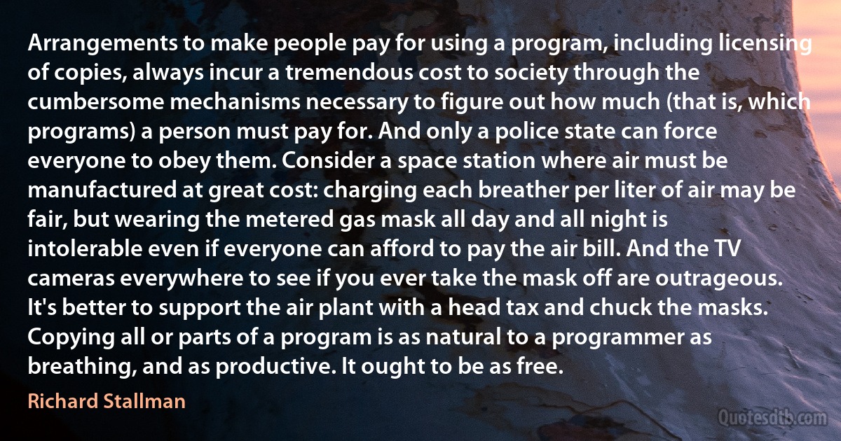 Arrangements to make people pay for using a program, including licensing of copies, always incur a tremendous cost to society through the cumbersome mechanisms necessary to figure out how much (that is, which programs) a person must pay for. And only a police state can force everyone to obey them. Consider a space station where air must be manufactured at great cost: charging each breather per liter of air may be fair, but wearing the metered gas mask all day and all night is intolerable even if everyone can afford to pay the air bill. And the TV cameras everywhere to see if you ever take the mask off are outrageous. It's better to support the air plant with a head tax and chuck the masks.
Copying all or parts of a program is as natural to a programmer as breathing, and as productive. It ought to be as free. (Richard Stallman)