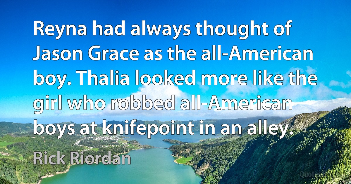 Reyna had always thought of Jason Grace as the all-American boy. Thalia looked more like the girl who robbed all-American boys at knifepoint in an alley. (Rick Riordan)