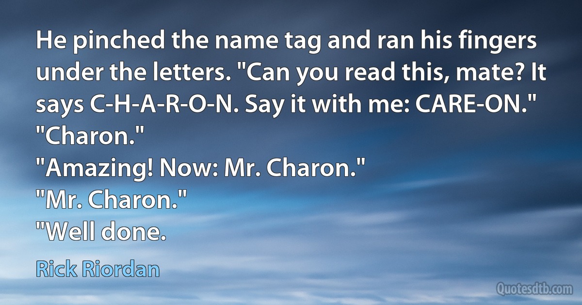 He pinched the name tag and ran his fingers under the letters. "Can you read this, mate? It says C-H-A-R-O-N. Say it with me: CARE-ON."
"Charon."
"Amazing! Now: Mr. Charon."
"Mr. Charon."
"Well done. (Rick Riordan)