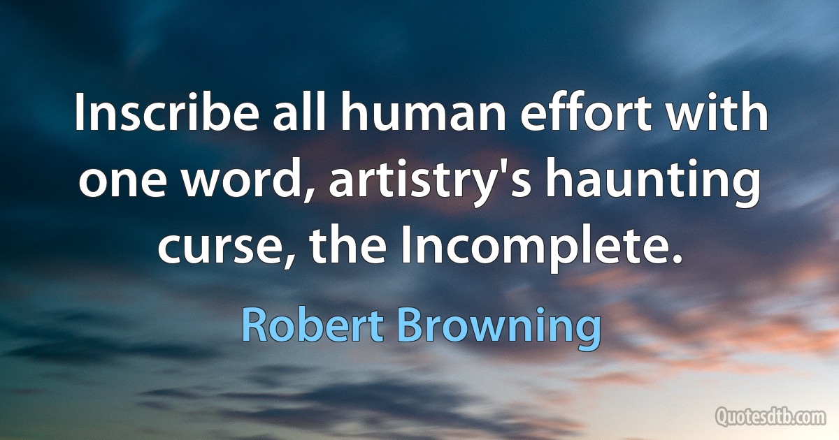 Inscribe all human effort with one word, artistry's haunting curse, the Incomplete. (Robert Browning)