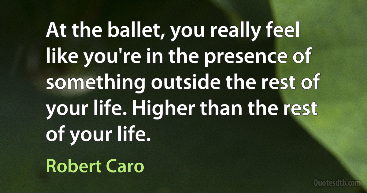 At the ballet, you really feel like you're in the presence of something outside the rest of your life. Higher than the rest of your life. (Robert Caro)