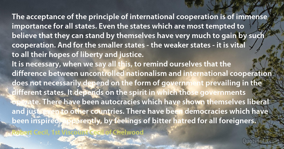 The acceptance of the principle of international cooperation is of immense importance for all states. Even the states which are most tempted to believe that they can stand by themselves have very much to gain by such cooperation. And for the smaller states - the weaker states - it is vital to all their hopes of liberty and justice.
It is necessary, when we say all this, to remind ourselves that the difference between uncontrolled nationalism and international cooperation does not necessarily depend on the form of government prevailing in the different states. It depends on the spirit in which those governments operate. There have been autocracies which have shown themselves liberal and just, even to other countries. There have been democracies which have been inspired, apparently, by feelings of bitter hatred for all foreigners. (Robert Cecil, 1st Viscount Cecil of Chelwood)