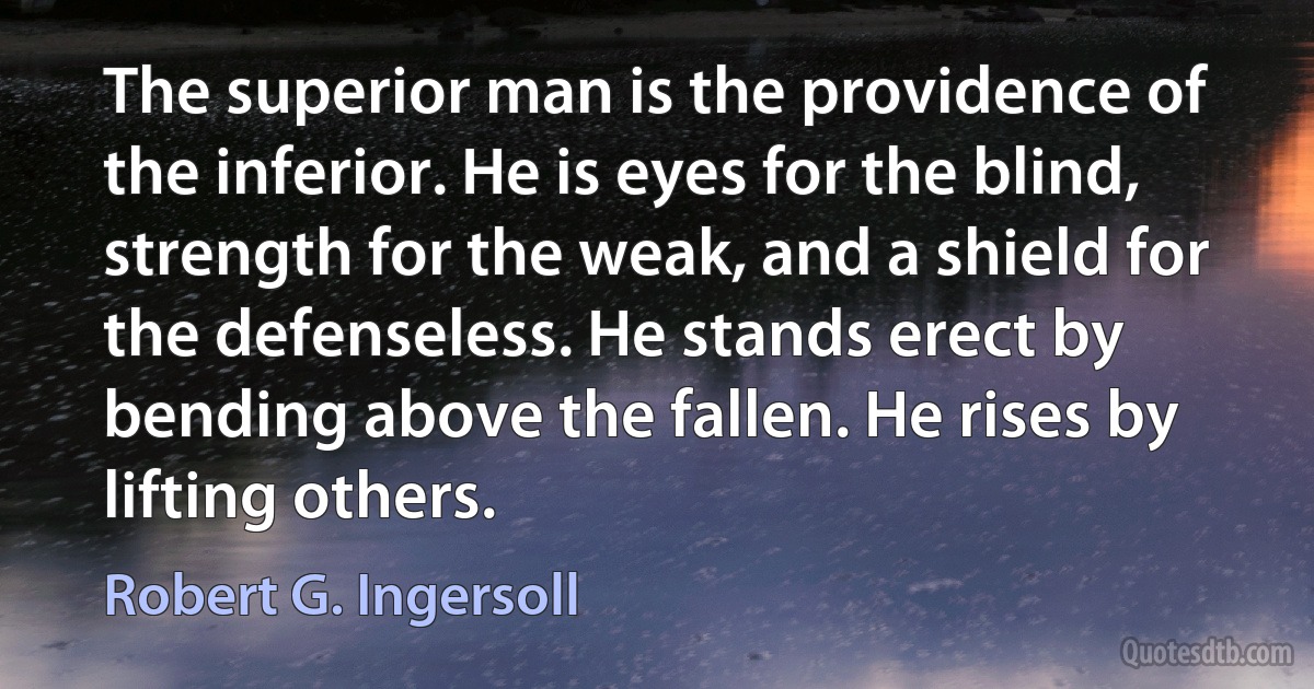 The superior man is the providence of the inferior. He is eyes for the blind, strength for the weak, and a shield for the defenseless. He stands erect by bending above the fallen. He rises by lifting others. (Robert G. Ingersoll)