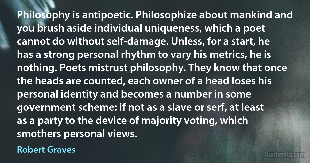 Philosophy is antipoetic. Philosophize about mankind and you brush aside individual uniqueness, which a poet cannot do without self-damage. Unless, for a start, he has a strong personal rhythm to vary his metrics, he is nothing. Poets mistrust philosophy. They know that once the heads are counted, each owner of a head loses his personal identity and becomes a number in some government scheme: if not as a slave or serf, at least as a party to the device of majority voting, which smothers personal views. (Robert Graves)