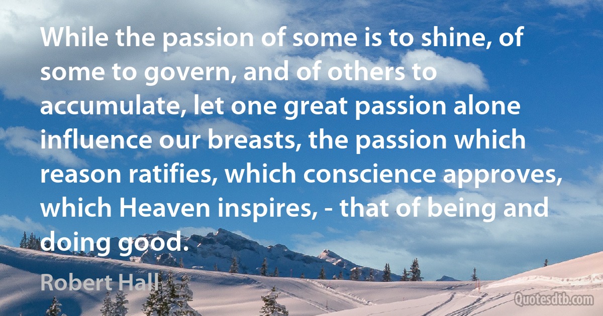 While the passion of some is to shine, of some to govern, and of others to accumulate, let one great passion alone influence our breasts, the passion which reason ratifies, which conscience approves, which Heaven inspires, - that of being and doing good. (Robert Hall)