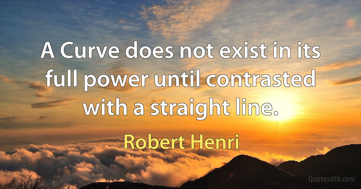 A Curve does not exist in its full power until contrasted with a straight line. (Robert Henri)