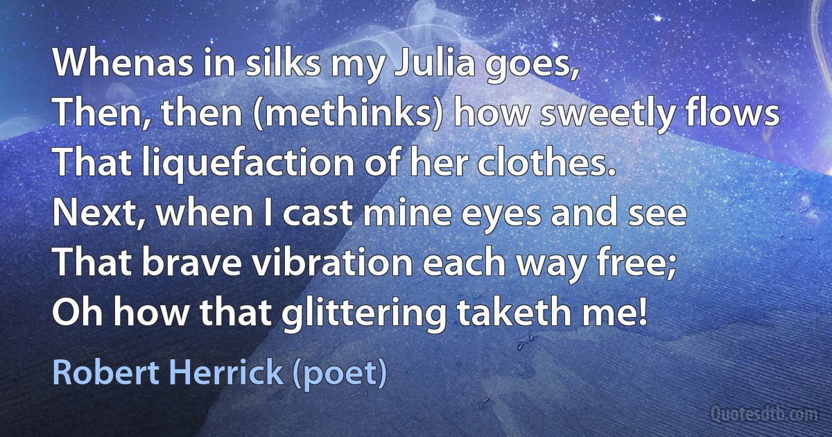 Whenas in silks my Julia goes,
Then, then (methinks) how sweetly flows
That liquefaction of her clothes.
Next, when I cast mine eyes and see
That brave vibration each way free;
Oh how that glittering taketh me! (Robert Herrick (poet))