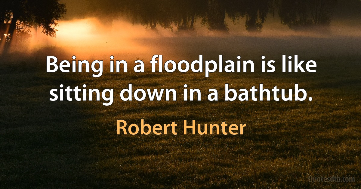 Being in a floodplain is like sitting down in a bathtub. (Robert Hunter)