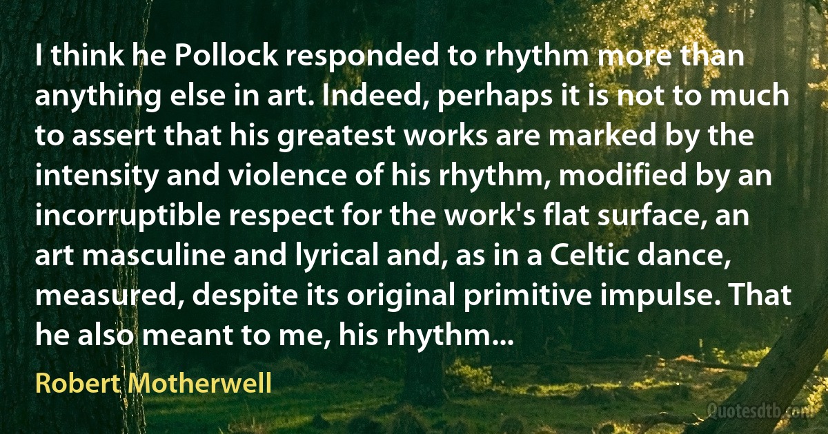 I think he Pollock responded to rhythm more than anything else in art. Indeed, perhaps it is not to much to assert that his greatest works are marked by the intensity and violence of his rhythm, modified by an incorruptible respect for the work's flat surface, an art masculine and lyrical and, as in a Celtic dance, measured, despite its original primitive impulse. That he also meant to me, his rhythm... (Robert Motherwell)