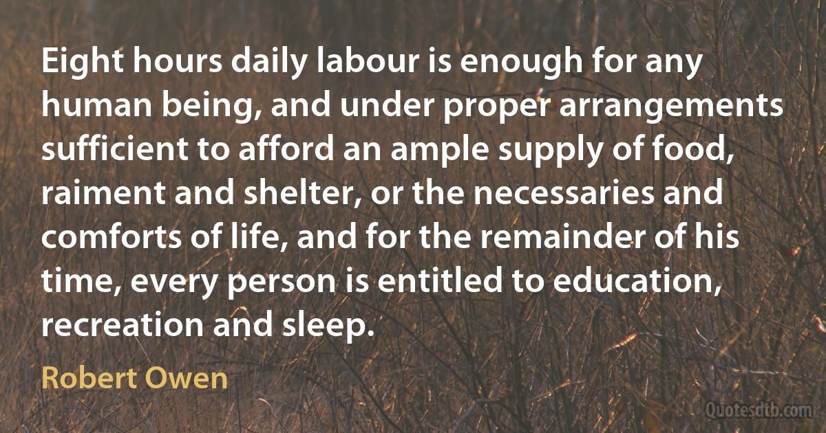 Eight hours daily labour is enough for any human being, and under proper arrangements sufficient to afford an ample supply of food, raiment and shelter, or the necessaries and comforts of life, and for the remainder of his time, every person is entitled to education, recreation and sleep. (Robert Owen)