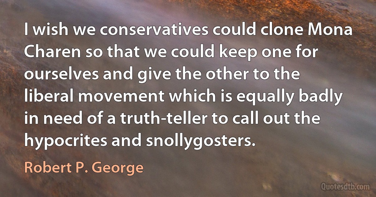 I wish we conservatives could clone Mona Charen so that we could keep one for ourselves and give the other to the liberal movement which is equally badly in need of a truth-teller to call out the hypocrites and snollygosters. (Robert P. George)