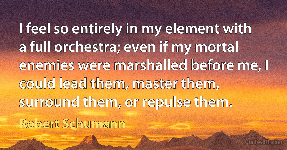 I feel so entirely in my element with a full orchestra; even if my mortal enemies were marshalled before me, I could lead them, master them, surround them, or repulse them. (Robert Schumann)