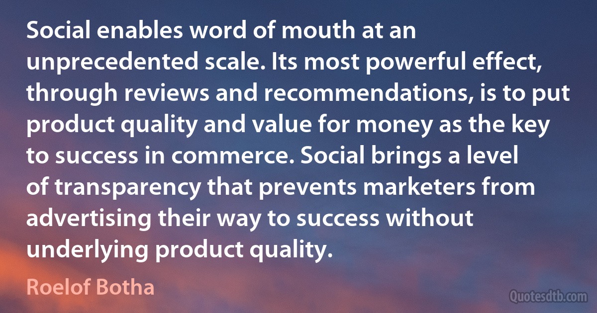 Social enables word of mouth at an unprecedented scale. Its most powerful effect, through reviews and recommendations, is to put product quality and value for money as the key to success in commerce. Social brings a level of transparency that prevents marketers from advertising their way to success without underlying product quality. (Roelof Botha)