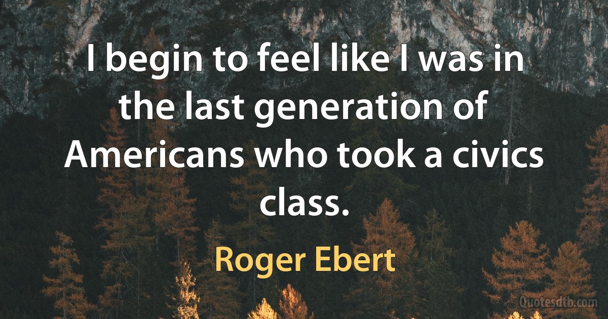 I begin to feel like I was in the last generation of Americans who took a civics class. (Roger Ebert)