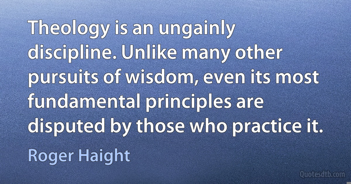 Theology is an ungainly discipline. Unlike many other pursuits of wisdom, even its most fundamental principles are disputed by those who practice it. (Roger Haight)