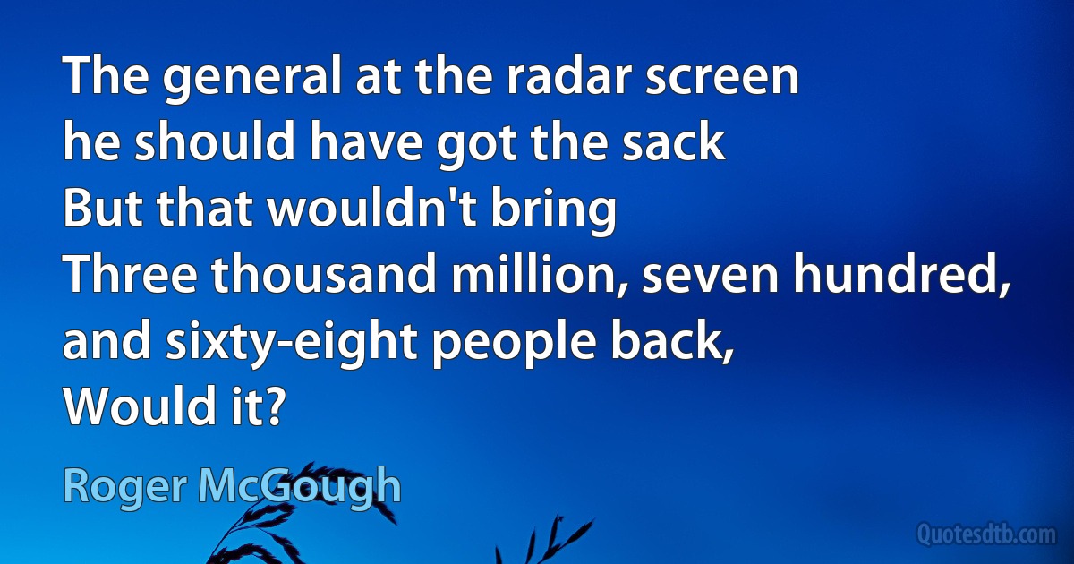 The general at the radar screen
he should have got the sack
But that wouldn't bring
Three thousand million, seven hundred, and sixty-eight people back,
Would it? (Roger McGough)