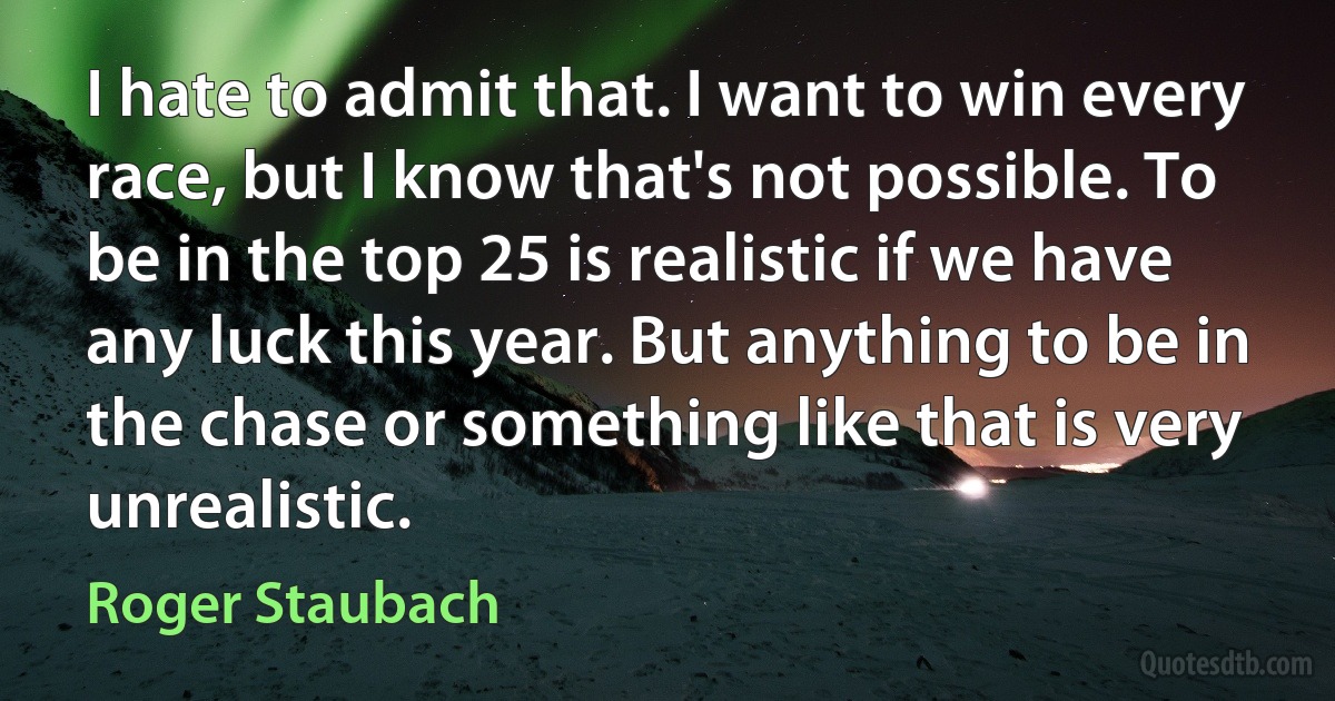 I hate to admit that. I want to win every race, but I know that's not possible. To be in the top 25 is realistic if we have any luck this year. But anything to be in the chase or something like that is very unrealistic. (Roger Staubach)