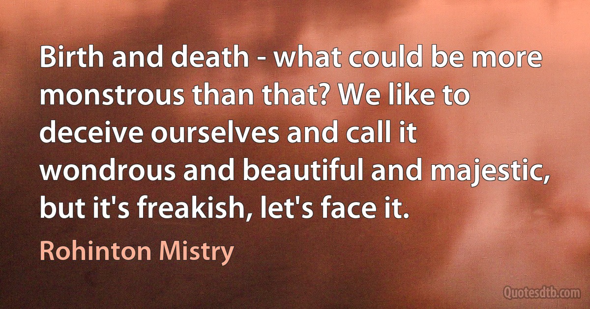 Birth and death - what could be more monstrous than that? We like to deceive ourselves and call it wondrous and beautiful and majestic, but it's freakish, let's face it. (Rohinton Mistry)