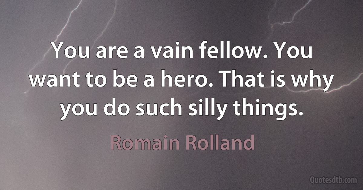 You are a vain fellow. You want to be a hero. That is why you do such silly things. (Romain Rolland)