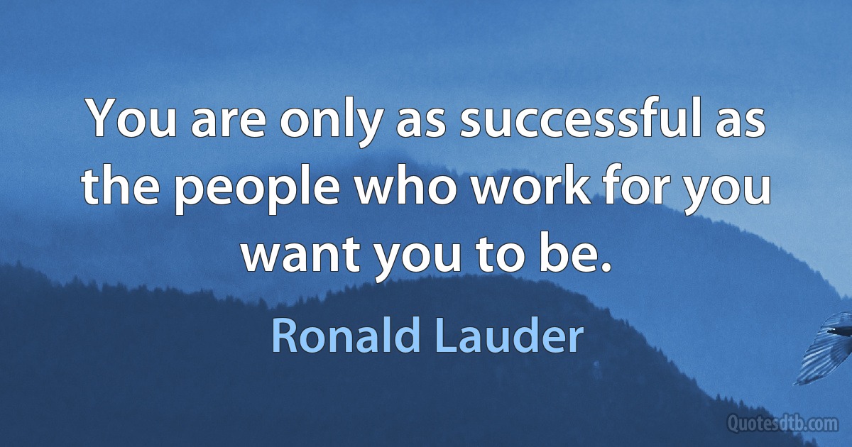 You are only as successful as the people who work for you want you to be. (Ronald Lauder)