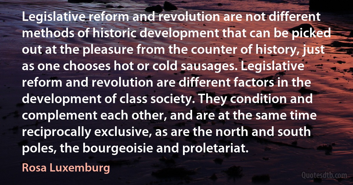 Legislative reform and revolution are not different methods of historic development that can be picked out at the pleasure from the counter of history, just as one chooses hot or cold sausages. Legislative reform and revolution are different factors in the development of class society. They condition and complement each other, and are at the same time reciprocally exclusive, as are the north and south poles, the bourgeoisie and proletariat. (Rosa Luxemburg)