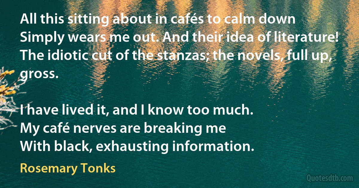 All this sitting about in cafés to calm down
Simply wears me out. And their idea of literature!
The idiotic cut of the stanzas; the novels, full up, gross.

I have lived it, and I know too much.
My café nerves are breaking me
With black, exhausting information. (Rosemary Tonks)