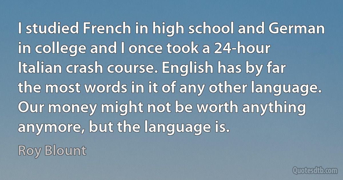 I studied French in high school and German in college and I once took a 24-hour Italian crash course. English has by far the most words in it of any other language. Our money might not be worth anything anymore, but the language is. (Roy Blount)