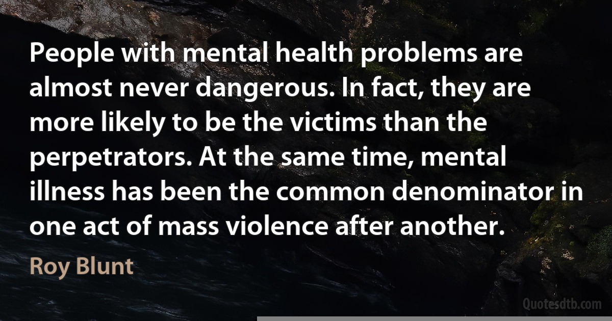 People with mental health problems are almost never dangerous. In fact, they are more likely to be the victims than the perpetrators. At the same time, mental illness has been the common denominator in one act of mass violence after another. (Roy Blunt)