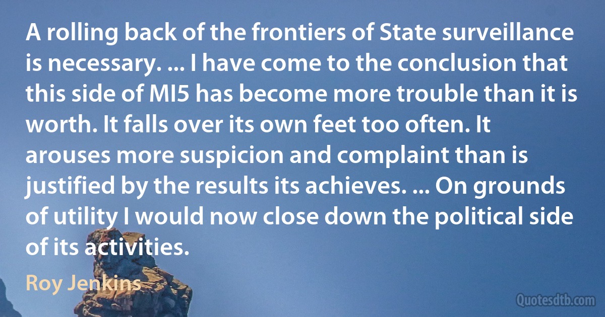 A rolling back of the frontiers of State surveillance is necessary. ... I have come to the conclusion that this side of MI5 has become more trouble than it is worth. It falls over its own feet too often. It arouses more suspicion and complaint than is justified by the results its achieves. ... On grounds of utility I would now close down the political side of its activities. (Roy Jenkins)