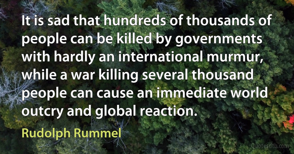 It is sad that hundreds of thousands of people can be killed by governments with hardly an international murmur, while a war killing several thousand people can cause an immediate world outcry and global reaction. (Rudolph Rummel)