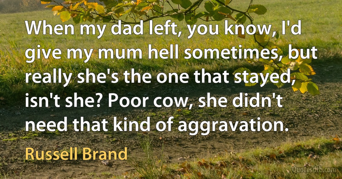 When my dad left, you know, I'd give my mum hell sometimes, but really she's the one that stayed, isn't she? Poor cow, she didn't need that kind of aggravation. (Russell Brand)