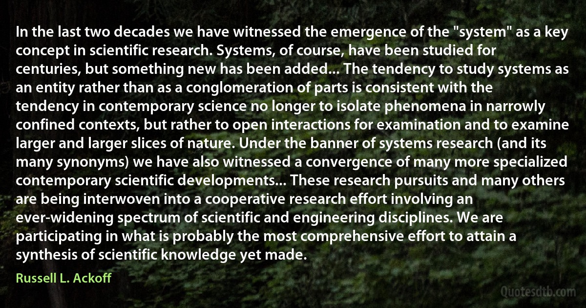 In the last two decades we have witnessed the emergence of the "system" as a key concept in scientific research. Systems, of course, have been studied for centuries, but something new has been added... The tendency to study systems as an entity rather than as a conglomeration of parts is consistent with the tendency in contemporary science no longer to isolate phenomena in narrowly confined contexts, but rather to open interactions for examination and to examine larger and larger slices of nature. Under the banner of systems research (and its many synonyms) we have also witnessed a convergence of many more specialized contemporary scientific developments... These research pursuits and many others are being interwoven into a cooperative research effort involving an ever-widening spectrum of scientific and engineering disciplines. We are participating in what is probably the most comprehensive effort to attain a synthesis of scientific knowledge yet made. (Russell L. Ackoff)