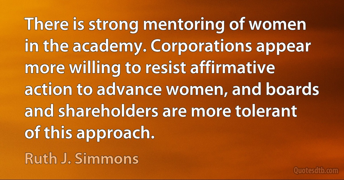 There is strong mentoring of women in the academy. Corporations appear more willing to resist affirmative action to advance women, and boards and shareholders are more tolerant of this approach. (Ruth J. Simmons)