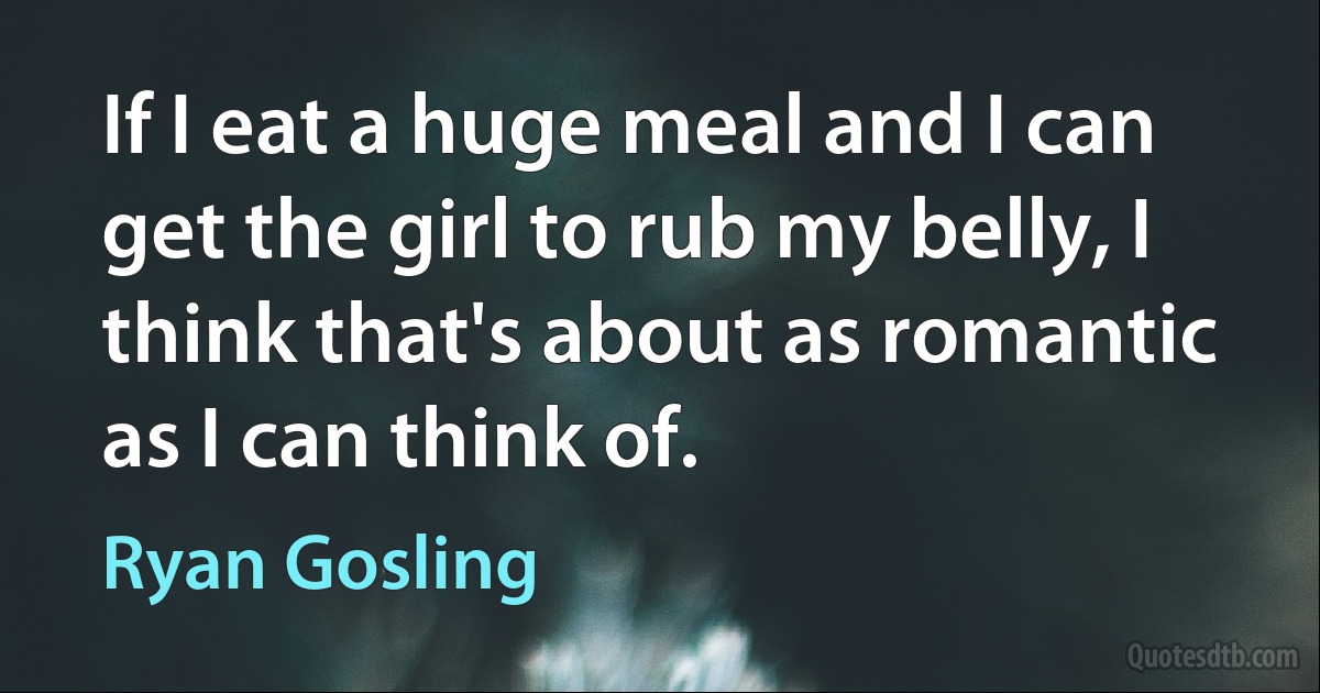 If I eat a huge meal and I can get the girl to rub my belly, I think that's about as romantic as I can think of. (Ryan Gosling)