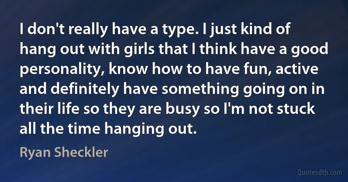 I don't really have a type. I just kind of hang out with girls that I think have a good personality, know how to have fun, active and definitely have something going on in their life so they are busy so I'm not stuck all the time hanging out. (Ryan Sheckler)