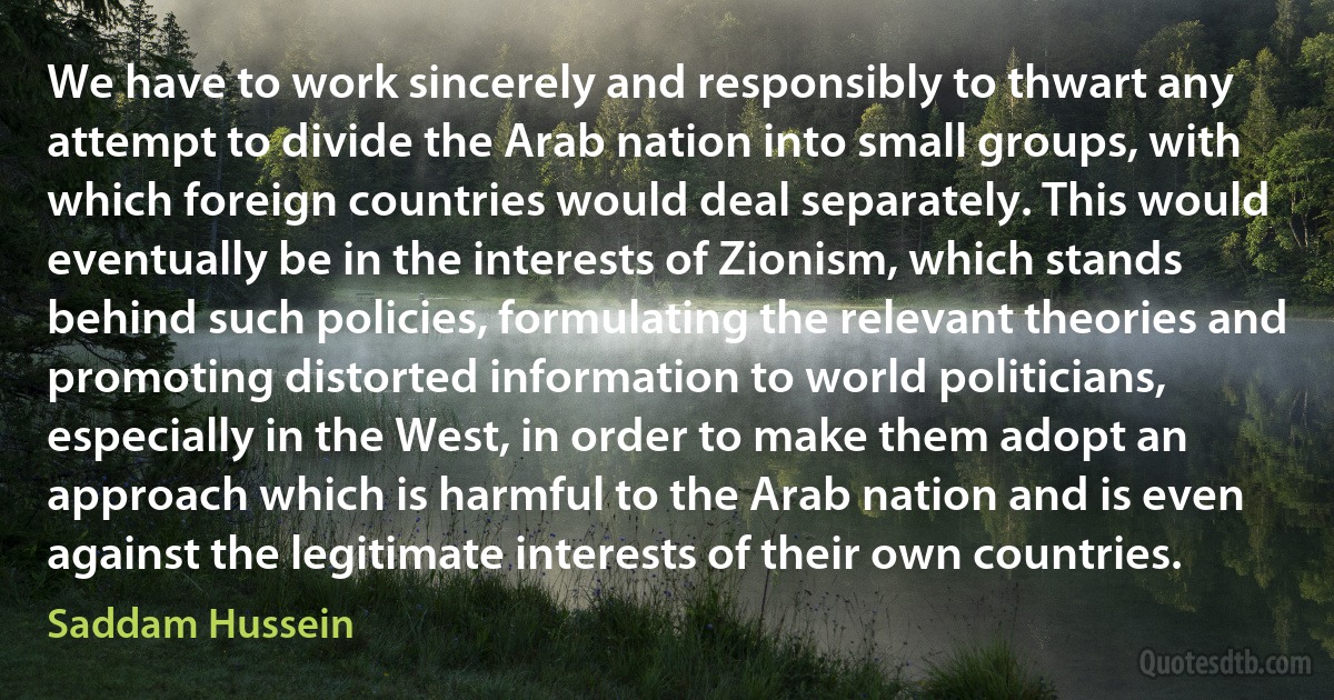 We have to work sincerely and responsibly to thwart any attempt to divide the Arab nation into small groups, with which foreign countries would deal separately. This would eventually be in the interests of Zionism, which stands behind such policies, formulating the relevant theories and promoting distorted information to world politicians, especially in the West, in order to make them adopt an approach which is harmful to the Arab nation and is even against the legitimate interests of their own countries. (Saddam Hussein)