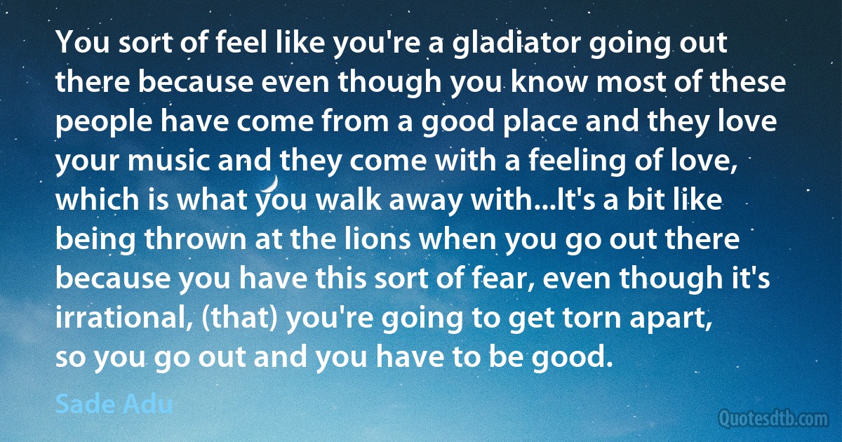 You sort of feel like you're a gladiator going out there because even though you know most of these people have come from a good place and they love your music and they come with a feeling of love, which is what you walk away with...It's a bit like being thrown at the lions when you go out there because you have this sort of fear, even though it's irrational, (that) you're going to get torn apart, so you go out and you have to be good. (Sade Adu)