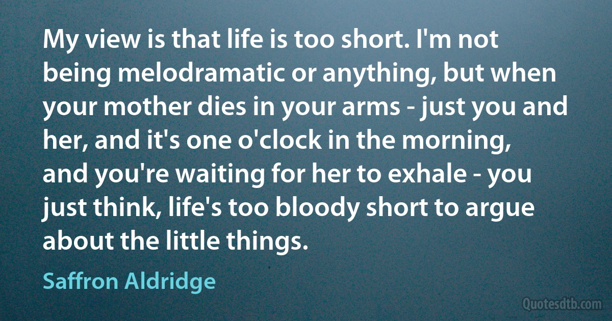 My view is that life is too short. I'm not being melodramatic or anything, but when your mother dies in your arms - just you and her, and it's one o'clock in the morning, and you're waiting for her to exhale - you just think, life's too bloody short to argue about the little things. (Saffron Aldridge)