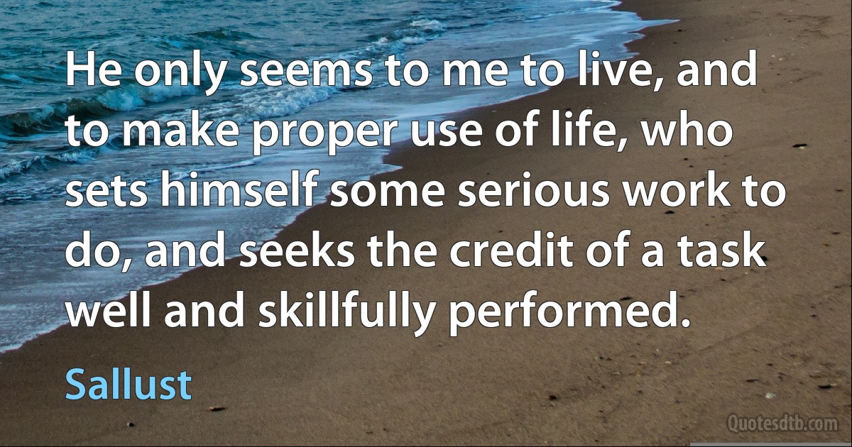 He only seems to me to live, and to make proper use of life, who sets himself some serious work to do, and seeks the credit of a task well and skillfully performed. (Sallust)