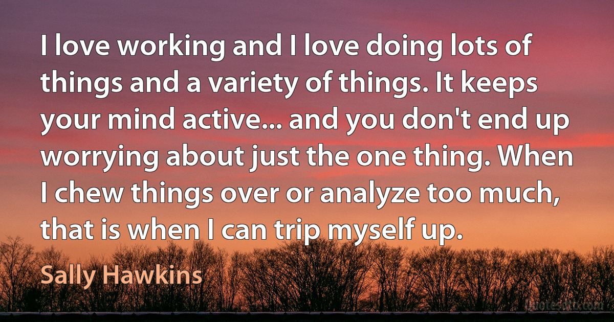 I love working and I love doing lots of things and a variety of things. It keeps your mind active... and you don't end up worrying about just the one thing. When I chew things over or analyze too much, that is when I can trip myself up. (Sally Hawkins)