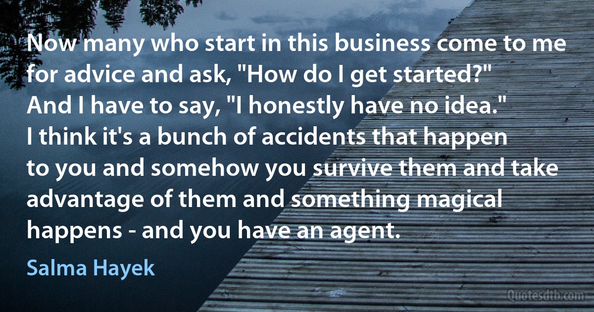 Now many who start in this business come to me for advice and ask, "How do I get started?" And I have to say, "I honestly have no idea." I think it's a bunch of accidents that happen to you and somehow you survive them and take advantage of them and something magical happens - and you have an agent. (Salma Hayek)