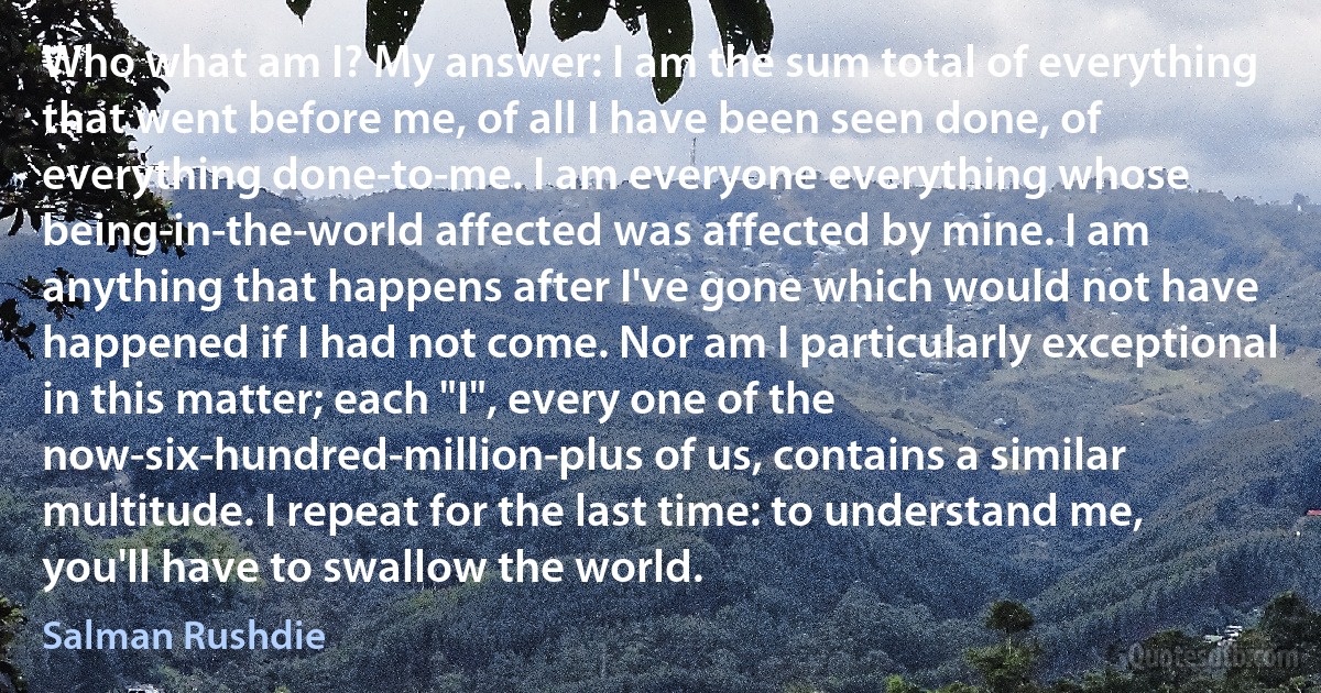 Who what am I? My answer: I am the sum total of everything that went before me, of all I have been seen done, of everything done-to-me. I am everyone everything whose being-in-the-world affected was affected by mine. I am anything that happens after I've gone which would not have happened if I had not come. Nor am I particularly exceptional in this matter; each "I", every one of the now-six-hundred-million-plus of us, contains a similar multitude. I repeat for the last time: to understand me, you'll have to swallow the world. (Salman Rushdie)