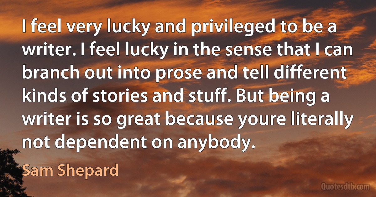 I feel very lucky and privileged to be a writer. I feel lucky in the sense that I can branch out into prose and tell different kinds of stories and stuff. But being a writer is so great because youre literally not dependent on anybody. (Sam Shepard)