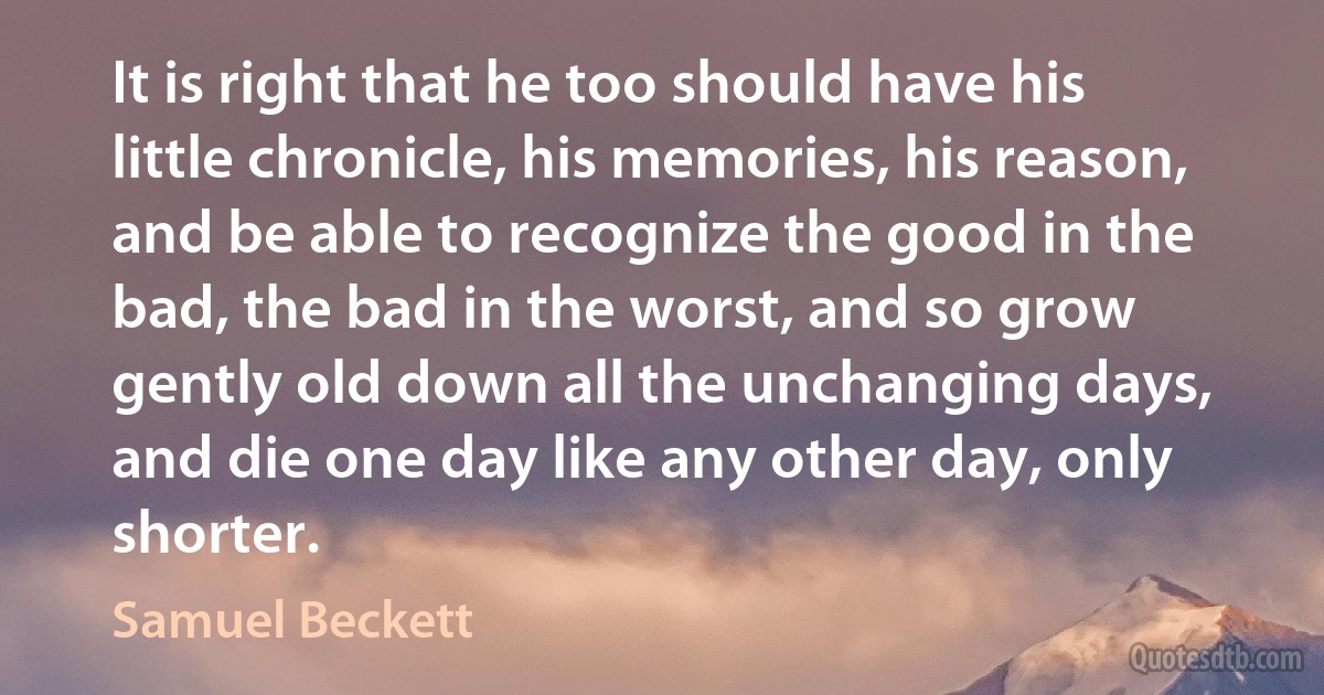 It is right that he too should have his little chronicle, his memories, his reason, and be able to recognize the good in the bad, the bad in the worst, and so grow gently old down all the unchanging days, and die one day like any other day, only shorter. (Samuel Beckett)